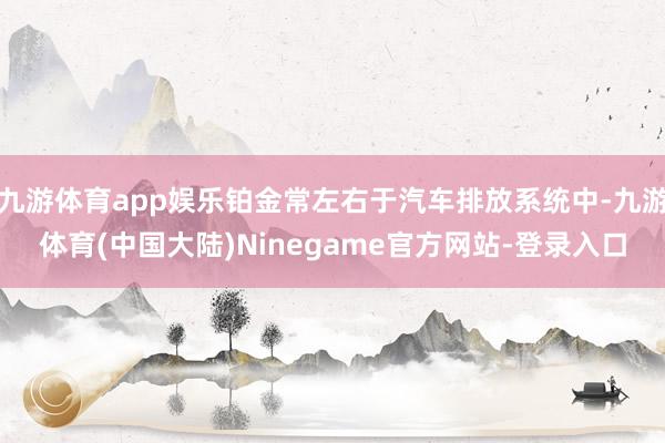 九游体育app娱乐铂金常左右于汽车排放系统中-九游体育(中国大陆)Ninegame官方网站-登录入口