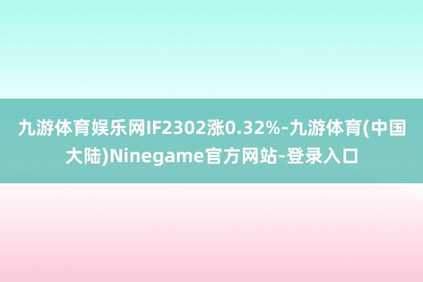 九游体育娱乐网IF2302涨0.32%-九游体育(中国大陆)Ninegame官方网站-登录入口