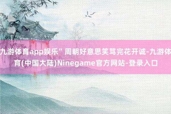 九游体育app娱乐”周朝好意思笑骂完花开诚-九游体育(中国大陆)Ninegame官方网站-登录入口