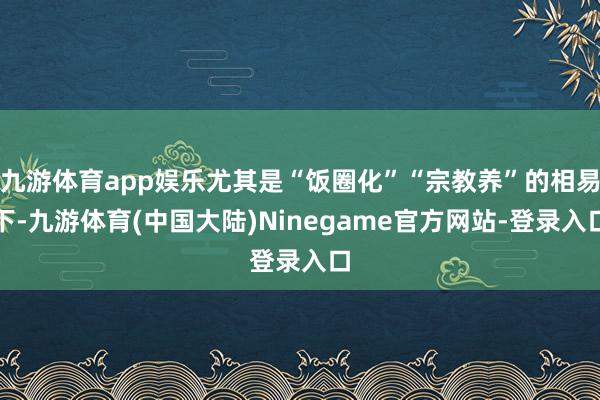 九游体育app娱乐尤其是“饭圈化”“宗教养”的相易下-九游体育(中国大陆)Ninegame官方网站-登录入口