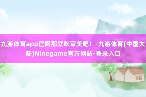 九游体育app官网那就吹审美吧!-九游体育(中国大陆)Ninegame官方网站-登录入口