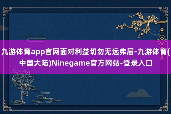 九游体育app官网面对利益切勿无远弗届-九游体育(中国大陆)Ninegame官方网站-登录入口