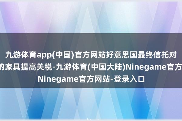 九游体育app(中国)官方网站好意思国最终信托对某些中国制造的家具提高关税-九游体育(中国大陆)Ninegame官方网站-登录入口