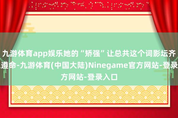九游体育app娱乐她的“矫强”让总共这个词影坛齐为之遵命-九游体育(中国大陆)Ninegame官方网站-登录入口