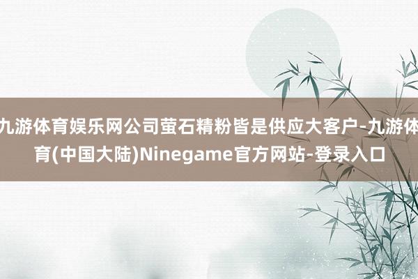 九游体育娱乐网公司萤石精粉皆是供应大客户-九游体育(中国大陆)Ninegame官方网站-登录入口