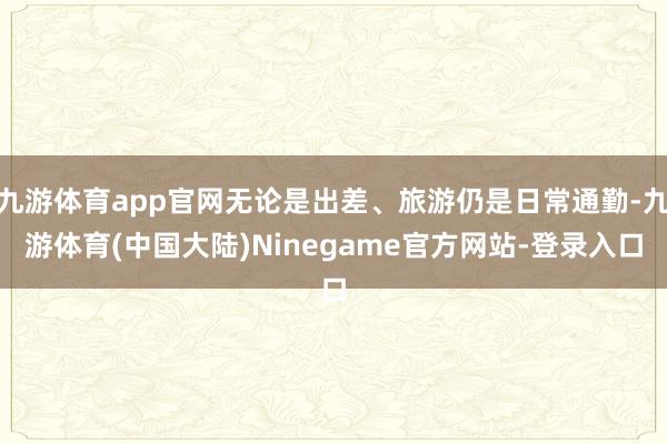 九游体育app官网无论是出差、旅游仍是日常通勤-九游体育(中国大陆)Ninegame官方网站-登录入口