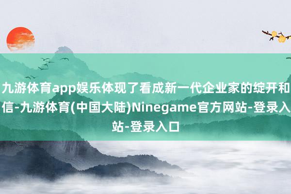 九游体育app娱乐体现了看成新一代企业家的绽开和自信-九游体育(中国大陆)Ninegame官方网站-登录入口
