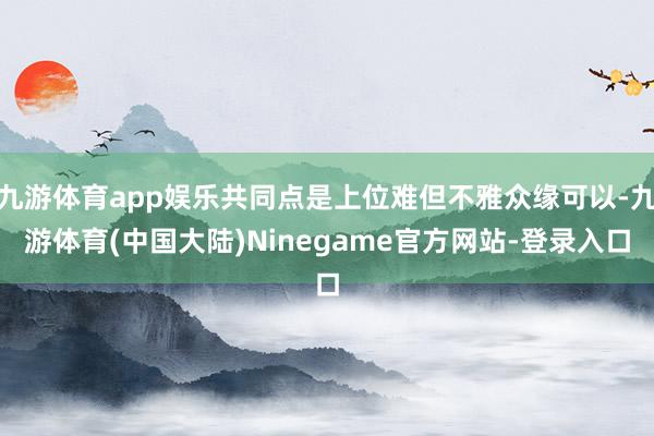 九游体育app娱乐共同点是上位难但不雅众缘可以-九游体育(中国大陆)Ninegame官方网站-登录入口