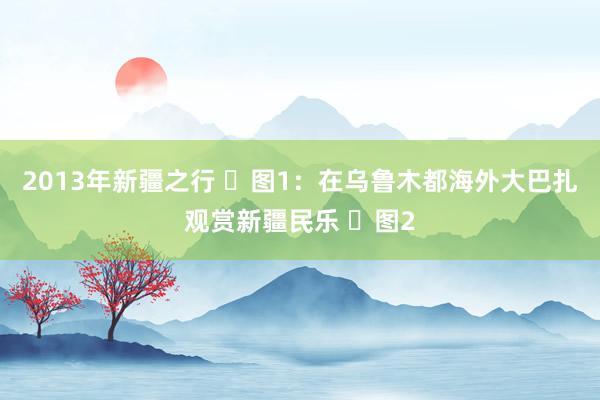 2013年新疆之行 ​图1：在乌鲁木都海外大巴扎观赏新疆民乐 ​图2