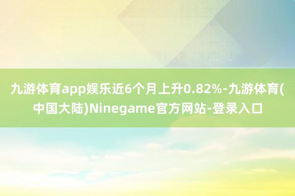 九游体育app娱乐近6个月上升0.82%-九游体育(中国大陆)Ninegame官方网站-登录入口