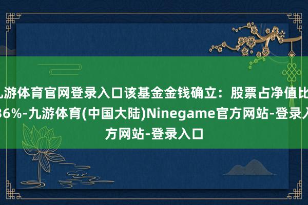 九游体育官网登录入口该基金金钱确立：股票占净值比81.36%-九游体育(中国大陆)Ninegame官方网站-登录入口
