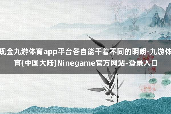 现金九游体育app平台各自能干着不同的明朗-九游体育(中国大陆)Ninegame官方网站-登录入口