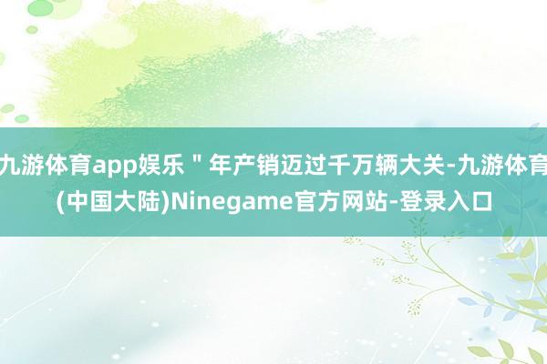 九游体育app娱乐＂年产销迈过千万辆大关-九游体育(中国大陆)Ninegame官方网站-登录入口