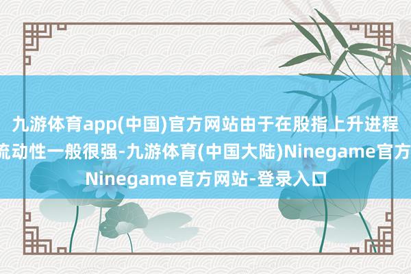 九游体育app(中国)官方网站由于在股指上升进程中股票多头的流动性一般很强-九游体育(中国大陆)Ninegame官方网站-登录入口