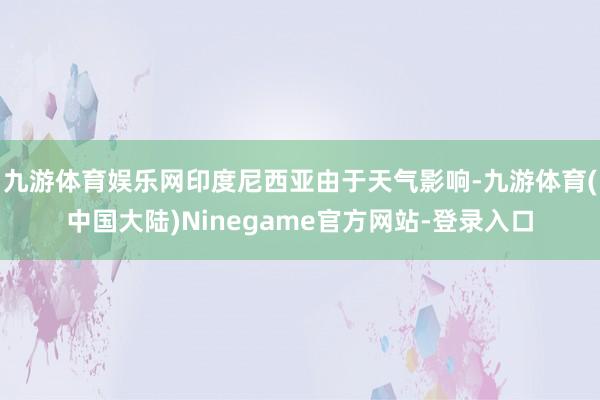九游体育娱乐网印度尼西亚由于天气影响-九游体育(中国大陆)Ninegame官方网站-登录入口
