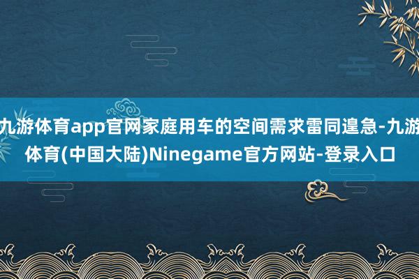 九游体育app官网家庭用车的空间需求雷同遑急-九游体育(中国大陆)Ninegame官方网站-登录入口