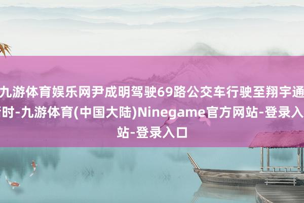 九游体育娱乐网尹成明驾驶69路公交车行驶至翔宇通衢时-九游体育(中国大陆)Ninegame官方网站-登录入口