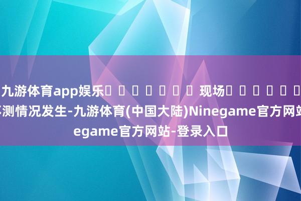 九游体育app娱乐							现场							为留神不测情况发生-九游体育(中国大陆)Ninegame官方网站-登录入口