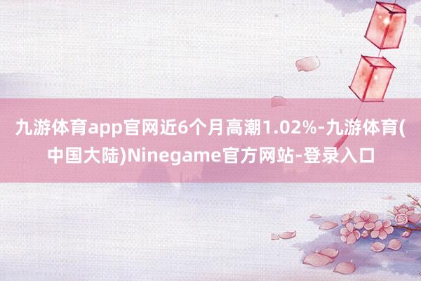 九游体育app官网近6个月高潮1.02%-九游体育(中国大陆)Ninegame官方网站-登录入口
