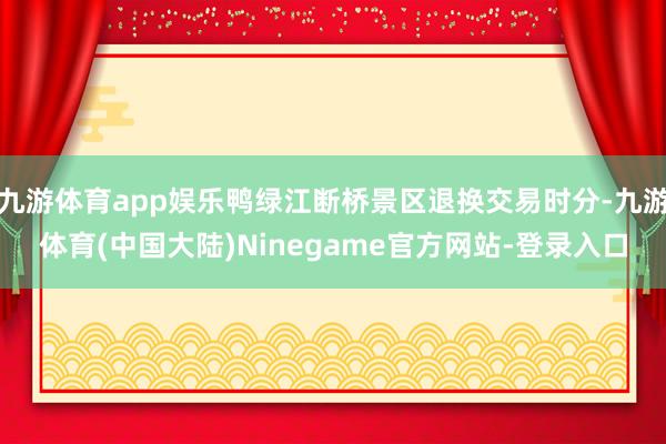 九游体育app娱乐鸭绿江断桥景区退换交易时分-九游体育(中国大陆)Ninegame官方网站-登录入口