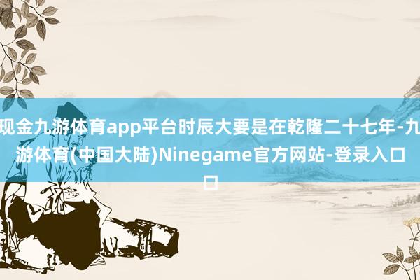现金九游体育app平台时辰大要是在乾隆二十七年-九游体育(中国大陆)Ninegame官方网站-登录入口