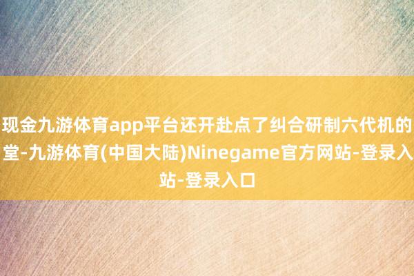 现金九游体育app平台还开赴点了纠合研制六代机的名堂-九游体育(中国大陆)Ninegame官方网站-登录入口