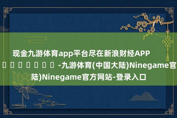 现金九游体育app平台尽在新浪财经APP            													-九游体育(中国大陆)Ninegame官方网站-登录入口