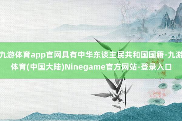 九游体育app官网具有中华东谈主民共和国国籍-九游体育(中国大陆)Ninegame官方网站-登录入口