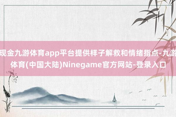 现金九游体育app平台提供样子解救和情绪指点-九游体育(中国大陆)Ninegame官方网站-登录入口