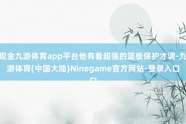 现金九游体育app平台他有着超强的篮板保护才调-九游体育(中国大陆)Ninegame官方网站-登录入口