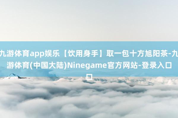 九游体育app娱乐【饮用身手】取一包十方旭阳茶-九游体育(中国大陆)Ninegame官方网站-登录入口