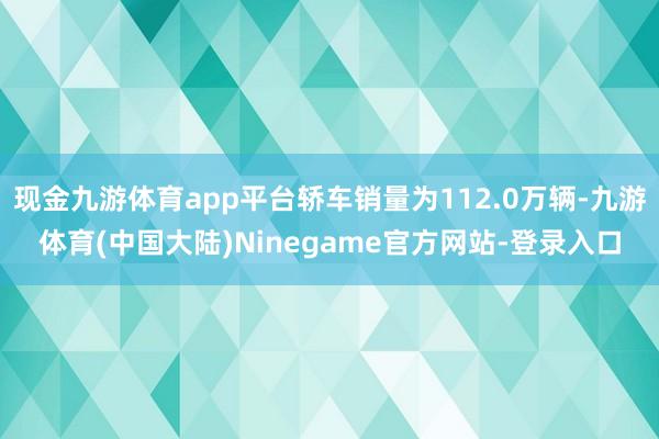 现金九游体育app平台轿车销量为112.0万辆-九游体育(中国大陆)Ninegame官方网站-登录入口