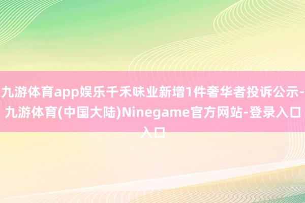九游体育app娱乐千禾味业新增1件奢华者投诉公示-九游体育(中国大陆)Ninegame官方网站-登录入口