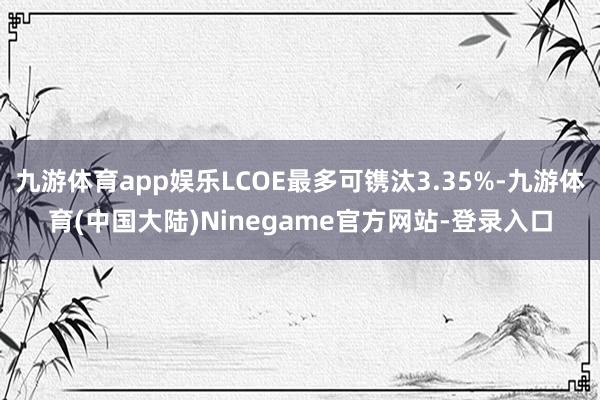 九游体育app娱乐LCOE最多可镌汰3.35%-九游体育(中国大陆)Ninegame官方网站-登录入口
