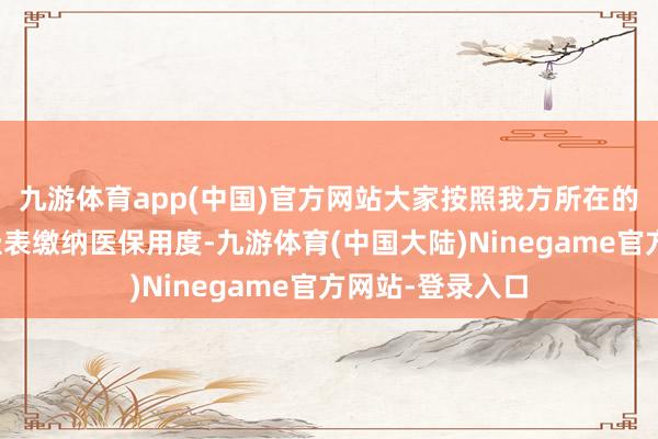 九游体育app(中国)官方网站大家按照我方所在的城市或地区的圭表缴纳医保用度-九游体育(中国大陆)Ninegame官方网站-登录入口