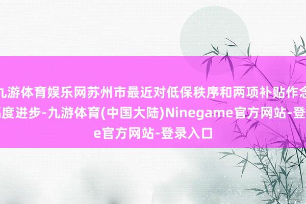 九游体育娱乐网苏州市最近对低保秩序和两项补贴作念了大幅度进步-九游体育(中国大陆)Ninegame官方网站-登录入口