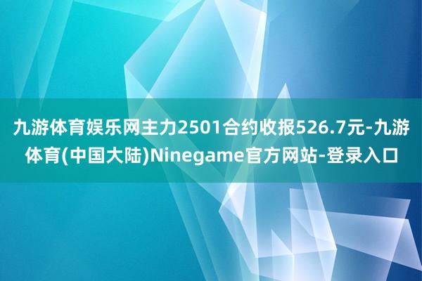 九游体育娱乐网主力2501合约收报526.7元-九游体育(中国大陆)Ninegame官方网站-登录入口