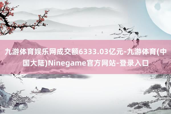九游体育娱乐网成交额6333.03亿元-九游体育(中国大陆)Ninegame官方网站-登录入口