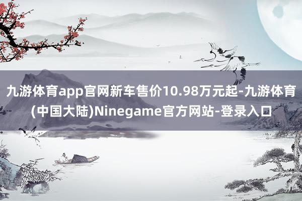 九游体育app官网新车售价10.98万元起-九游体育(中国大陆)Ninegame官方网站-登录入口