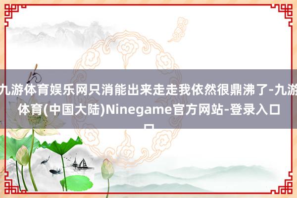 九游体育娱乐网只消能出来走走我依然很鼎沸了-九游体育(中国大陆)Ninegame官方网站-登录入口