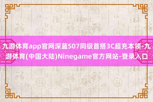 九游体育app官网深蓝S07同级首搭3C超充本领-九游体育(中国大陆)Ninegame官方网站-登录入口