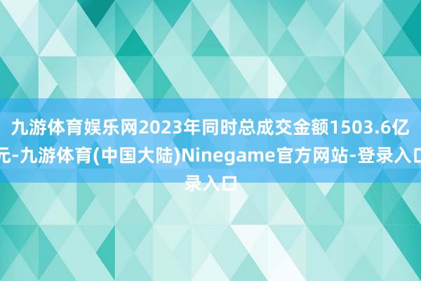 九游体育娱乐网2023年同时总成交金额1503.6亿元-九游体育(中国大陆)Ninegame官方网站-登录入口