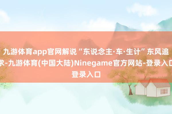 九游体育app官网解说“东说念主·车·生计”东风追求-九游体育(中国大陆)Ninegame官方网站-登录入口