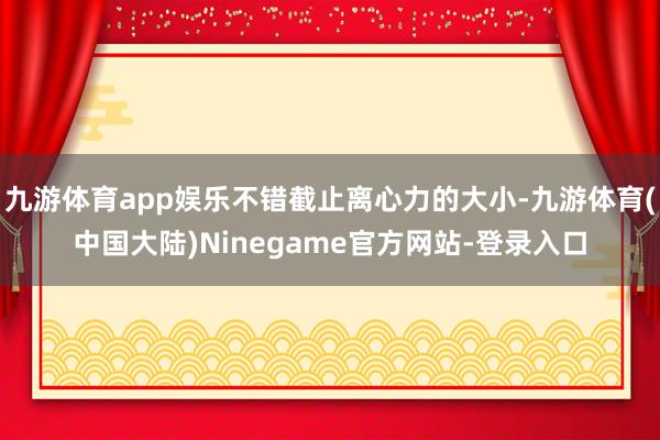 九游体育app娱乐不错截止离心力的大小-九游体育(中国大陆)Ninegame官方网站-登录入口