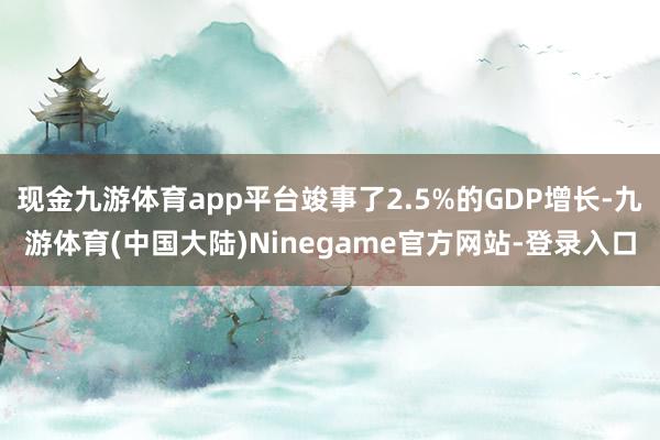 现金九游体育app平台竣事了2.5%的GDP增长-九游体育(中国大陆)Ninegame官方网站-登录入口