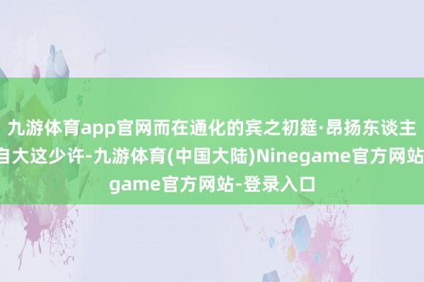 九游体育app官网而在通化的宾之初筵·昂扬东谈主家正巧能自大这少许-九游体育(中国大陆)Ninegame官方网站-登录入口