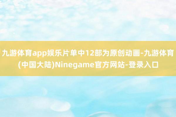 九游体育app娱乐片单中12部为原创动画-九游体育(中国大陆)Ninegame官方网站-登录入口