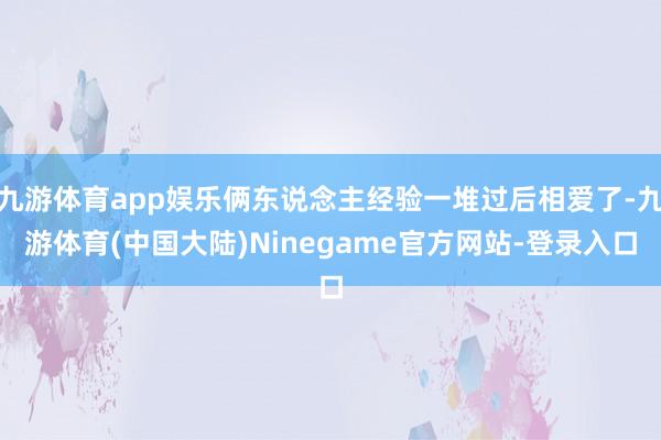 九游体育app娱乐俩东说念主经验一堆过后相爱了-九游体育(中国大陆)Ninegame官方网站-登录入口