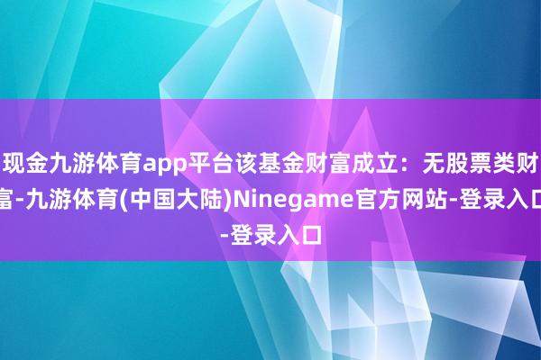 现金九游体育app平台该基金财富成立：无股票类财富-九游体育(中国大陆)Ninegame官方网站-登录入口
