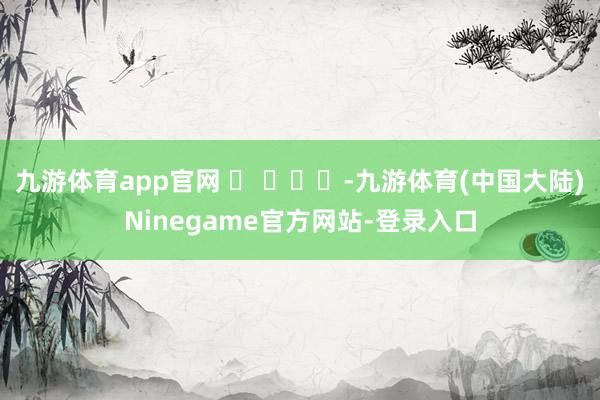 九游体育app官网 ​ ​​​-九游体育(中国大陆)Ninegame官方网站-登录入口